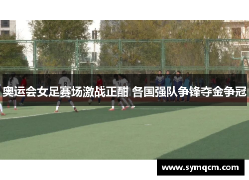 奥运会女足赛场激战正酣 各国强队争锋夺金争冠