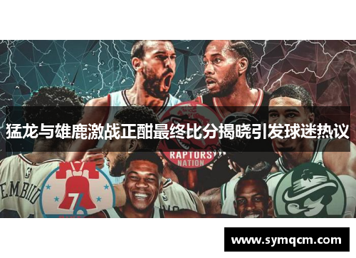 猛龙与雄鹿激战正酣最终比分揭晓引发球迷热议