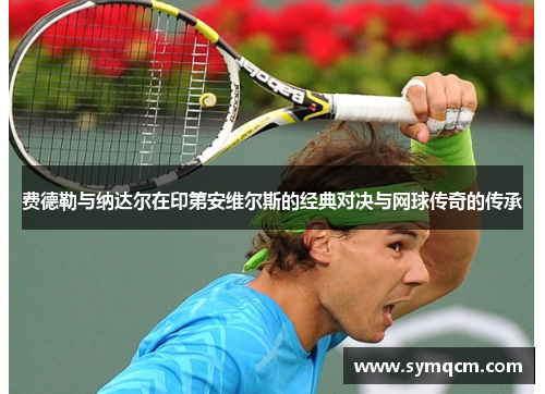 费德勒与纳达尔在印第安维尔斯的经典对决与网球传奇的传承