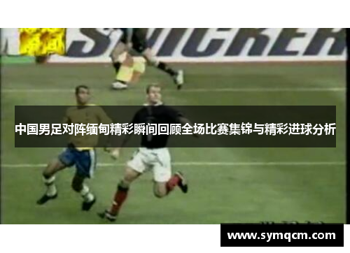 中国男足对阵缅甸精彩瞬间回顾全场比赛集锦与精彩进球分析